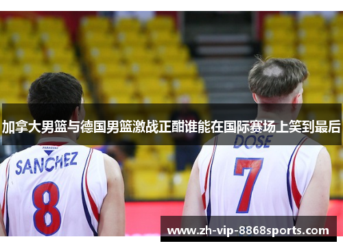 加拿大男篮与德国男篮激战正酣谁能在国际赛场上笑到最后